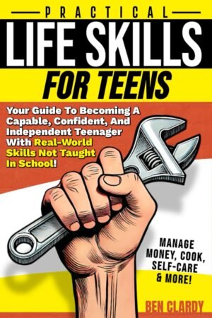Practical Life Skills For Teens Your Guide To Becoming A Capable, Confident, and Independent Teenager With Real-World Skills Not Taught In School